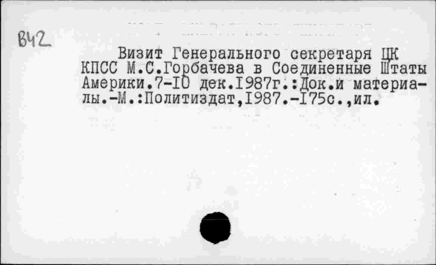 ﻿Визит Генерального секретаря ЦК КПСС М.С.Горбачева в Соединенные штаты Америки.7-10 дек.1987г.:Док.и материалы.-М. Политиздат,1987.-175с. ,ил.